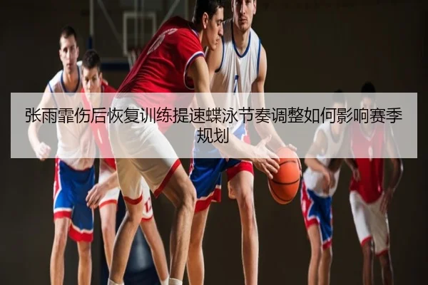 张雨霏伤后恢复训练提速蝶泳节奏调整如何影响赛季规划